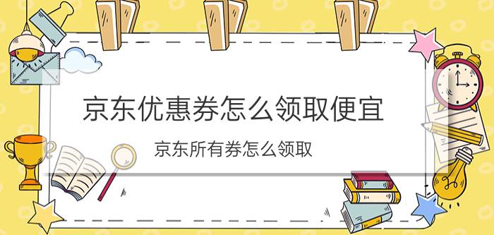 京东优惠券怎么领取便宜 京东所有券怎么领取？